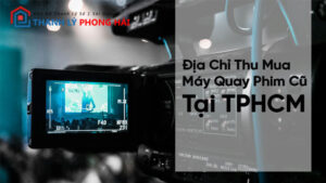 Địa Chỉ Thu Mua Máy Quay Phim Cũ Giá Cao Tại TPHCM